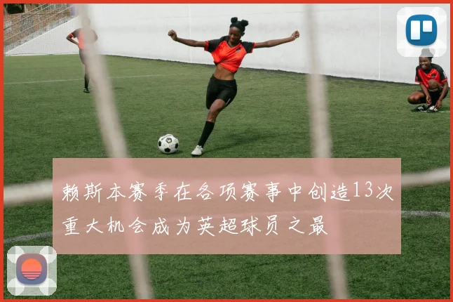 赖斯本赛季在各项赛事中创造13次重大机会成为英超球员之最