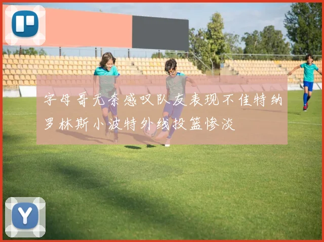 字母哥无奈感叹队友表现不佳特纳罗林斯小波特外线投篮惨淡
