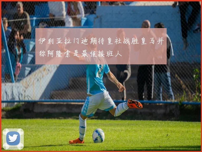 伊利亚拉门迪期待皇社战胜皇马并称阿隆索是最佳接班人