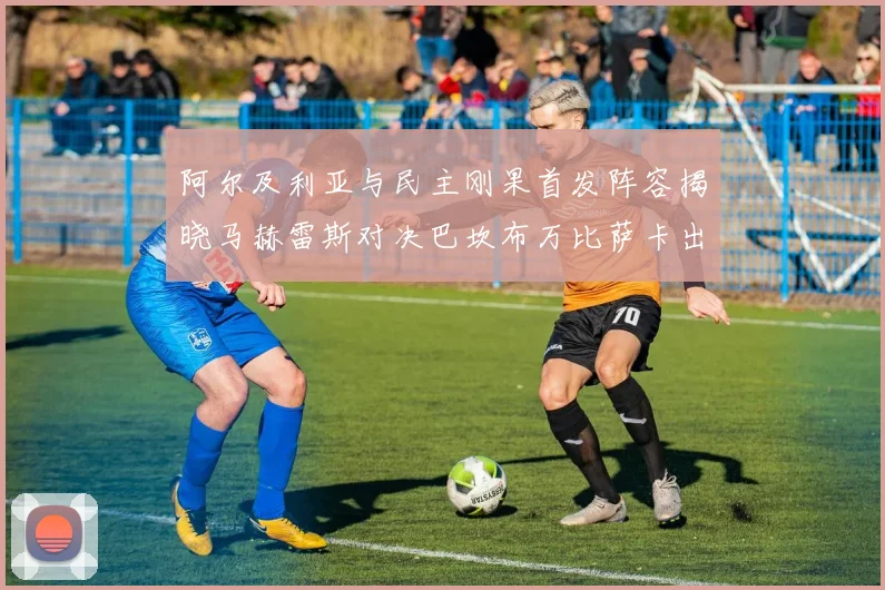 阿尔及利亚与民主刚果首发阵容揭晓马赫雷斯对决巴坎布万比萨卡出战