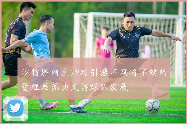沙特胜利主帅对引援不满将不续约管理层无力支持球队发展