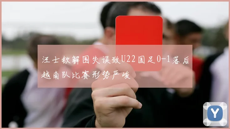 汪士钦解围失误致U22国足0-1落后越南队比赛形势严峻