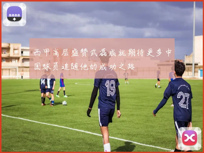 西甲高层盛赞武磊成就期待更多中国球员追随他的成功之路