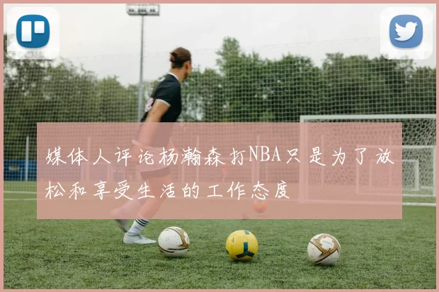 媒体人评论杨瀚森打NBA只是为了放松和享受生活的工作态度