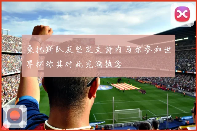 桑托斯队友坚定支持内马尔参加世界杯称其对此充满执念
