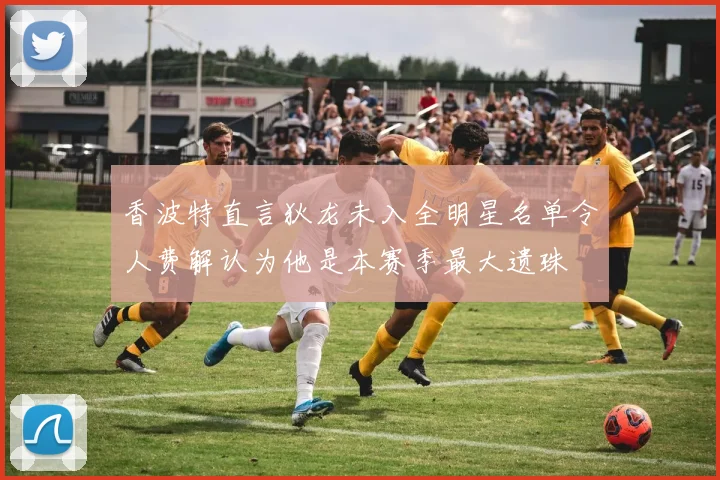 香波特直言狄龙未入全明星名单令人费解认为他是本赛季最大遗珠