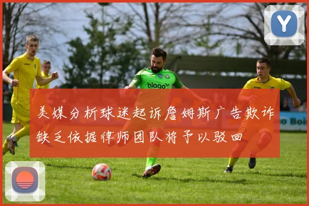 美媒分析球迷起诉詹姆斯广告欺诈缺乏依据律师团队将予以驳回