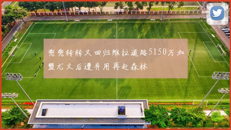 兜兜转转又回归维拉道路5150万加盟尤文后遭弃用再赴森林