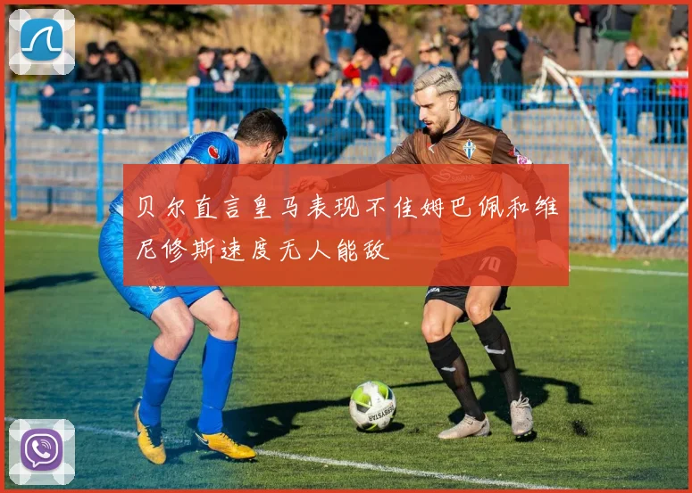 贝尔直言皇马表现不佳姆巴佩和维尼修斯速度无人能敌