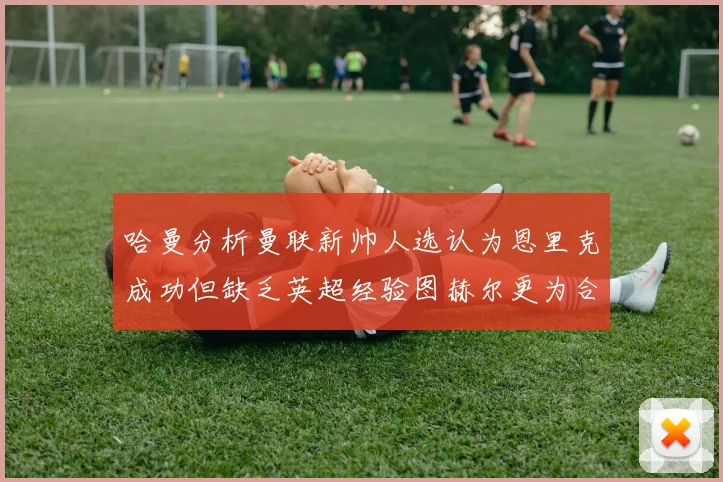 哈曼分析曼联新帅人选认为恩里克成功但缺乏英超经验图赫尔更为合适