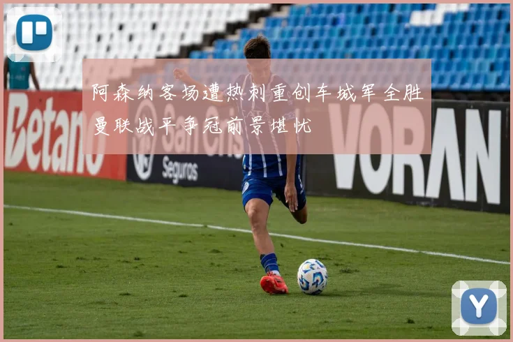 阿森纳客场遭热刺重创车城军全胜曼联战平争冠前景堪忧