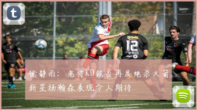 徐静雨：老将KD能否再度绝杀火箭新星杨瀚森表现令人期待