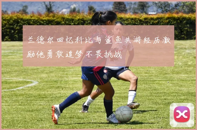 兰德尔回忆科比与鲨鱼共游经历激励他勇敢追梦不畏挑战