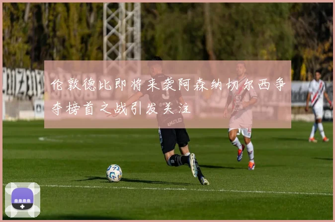伦敦德比即将来袭阿森纳切尔西争夺榜首之战引发关注