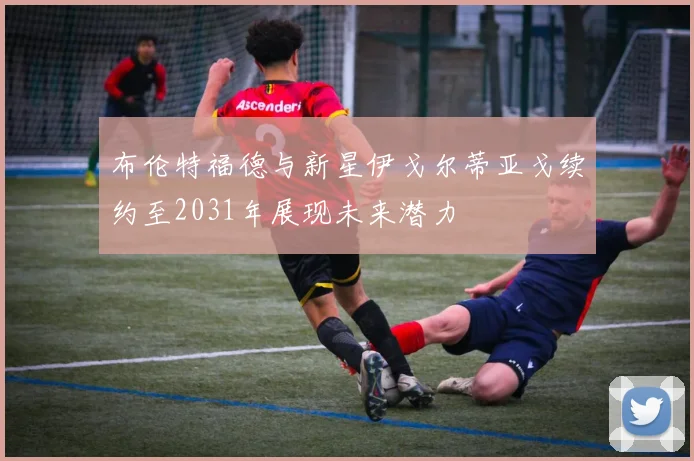 布伦特福德与新星伊戈尔蒂亚戈续约至2031年展现未来潜力