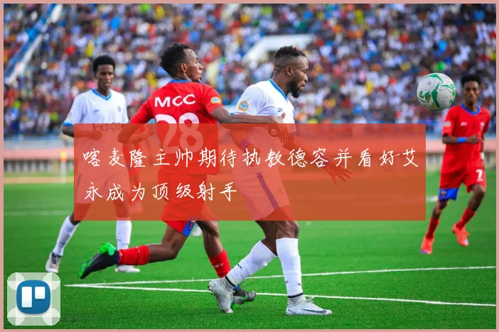 喀麦隆主帅期待执教德容并看好艾永成为顶级射手