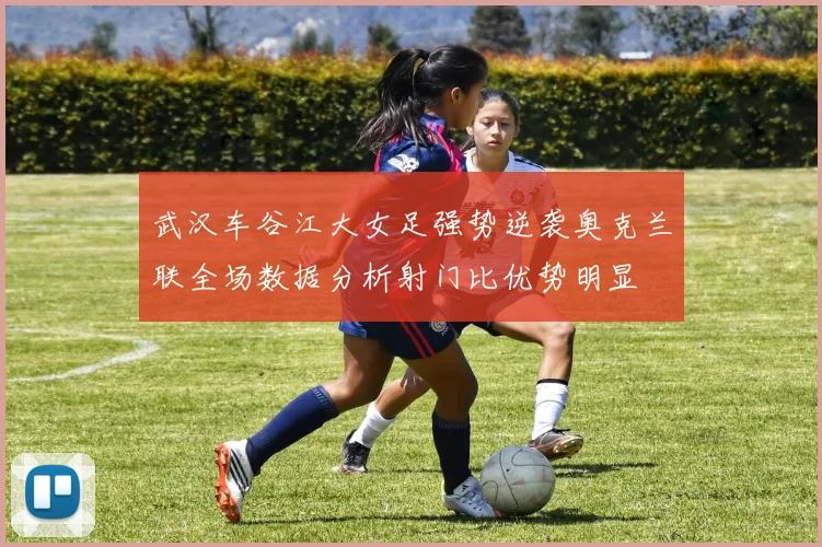 武汉车谷江大女足强势逆袭奥克兰联全场数据分析射门比优势明显