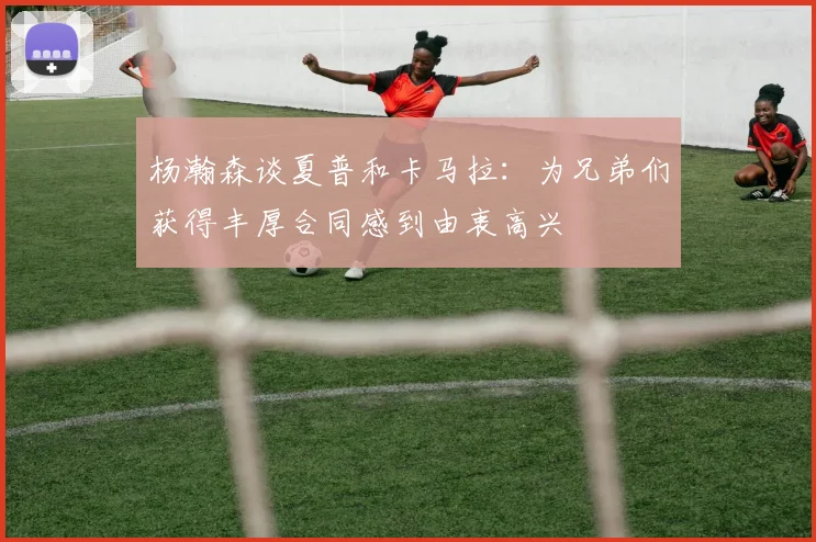 杨瀚森谈夏普和卡马拉：为兄弟们获得丰厚合同感到由衷高兴