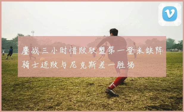 鏖战三小时惜败联盟第一登米缺阵骑士连败与尼克斯差一胜场