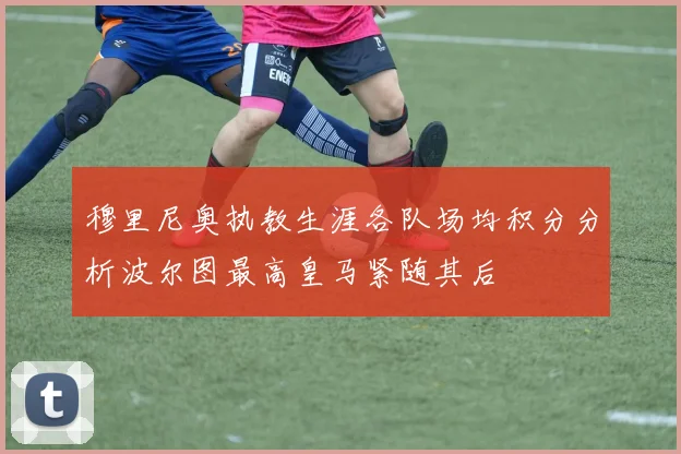 穆里尼奥执教生涯各队场均积分分析波尔图最高皇马紧随其后