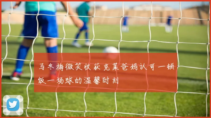 马冬梅微笑收获克莱爸妈认可一顿饭一场球的温馨时刻