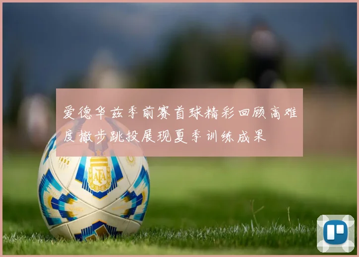 爱德华兹季前赛首球精彩回顾高难度撤步跳投展现夏季训练成果