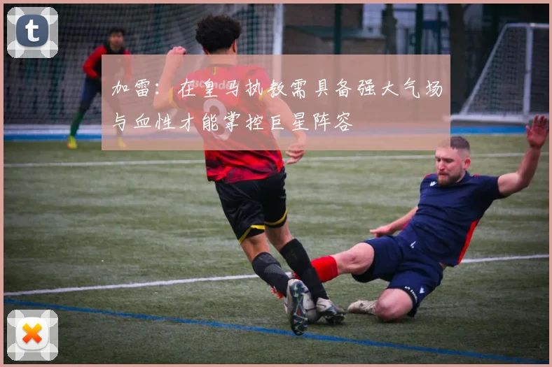 加雷：在皇马执教需具备强大气场与血性才能掌控巨星阵容