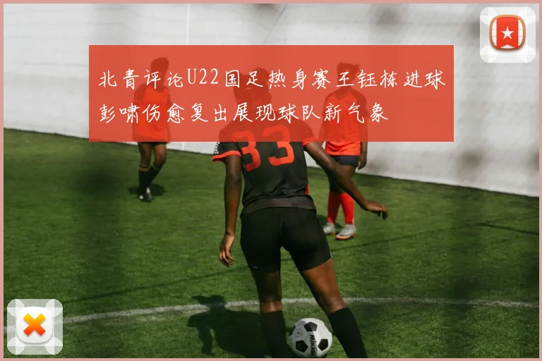 北青评论U22国足热身赛王钰栋进球彭啸伤愈复出展现球队新气象