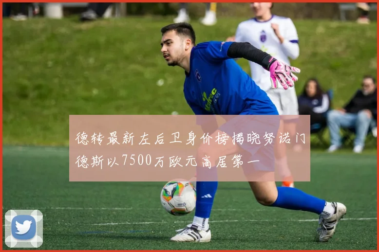 德转最新左后卫身价榜揭晓努诺门德斯以7500万欧元高居第一