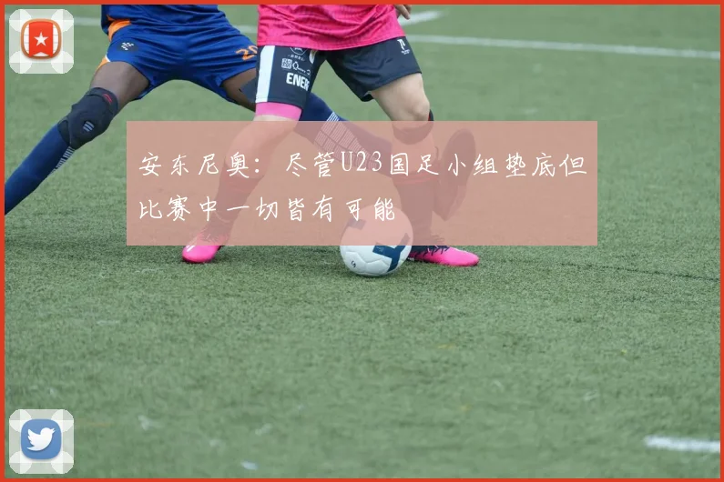 安东尼奥：尽管U23国足小组垫底但比赛中一切皆有可能