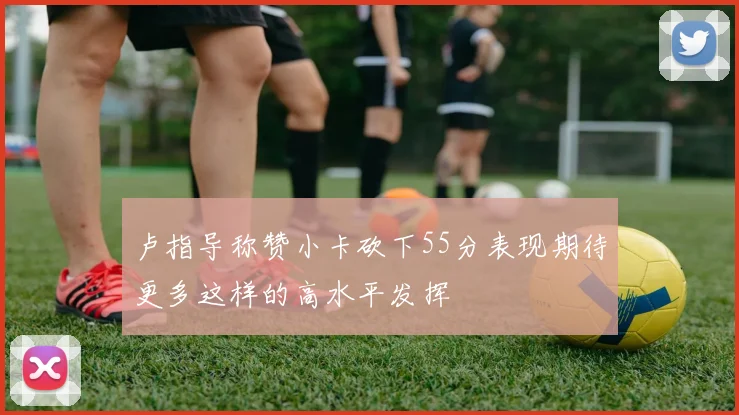 卢指导称赞小卡砍下55分表现期待更多这样的高水平发挥