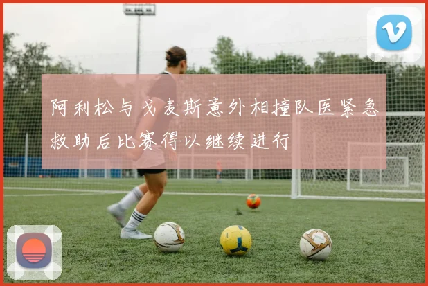 阿利松与戈麦斯意外相撞队医紧急救助后比赛得以继续进行