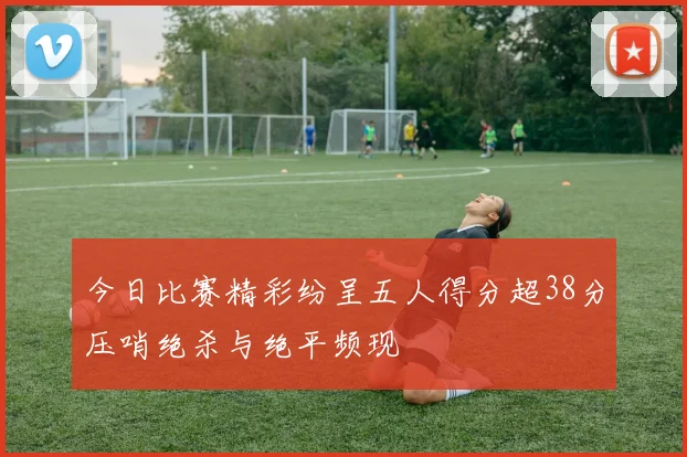 今日比赛精彩纷呈五人得分超38分压哨绝杀与绝平频现